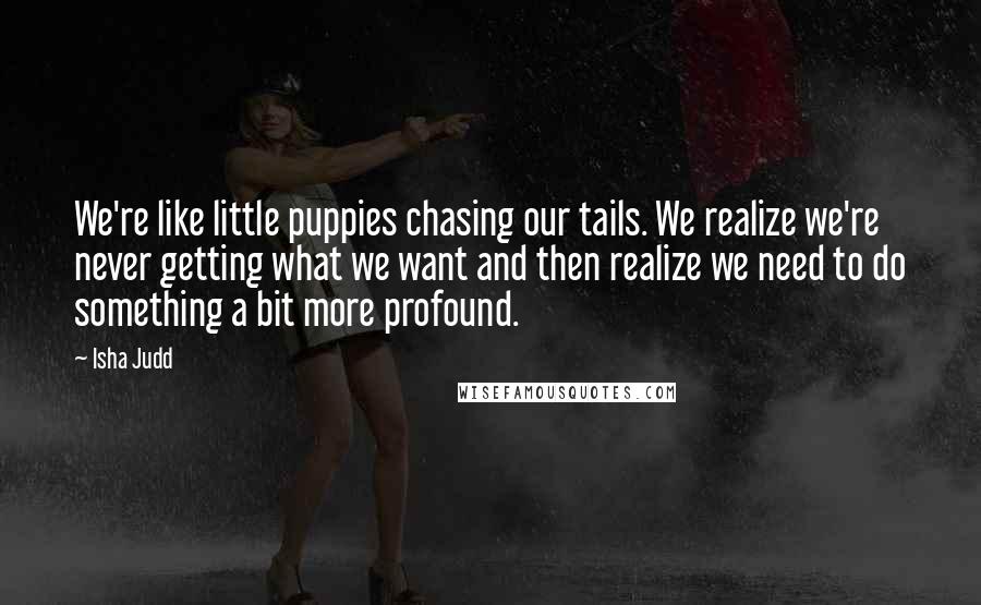 Isha Judd Quotes: We're like little puppies chasing our tails. We realize we're never getting what we want and then realize we need to do something a bit more profound.