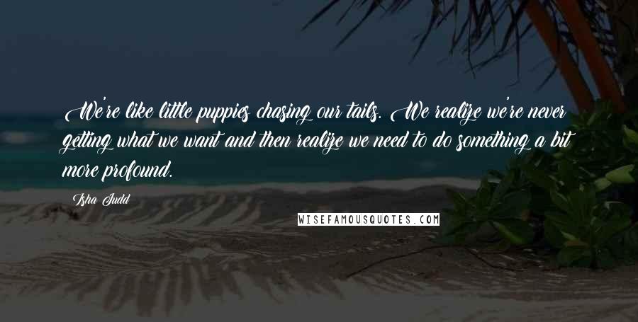 Isha Judd Quotes: We're like little puppies chasing our tails. We realize we're never getting what we want and then realize we need to do something a bit more profound.