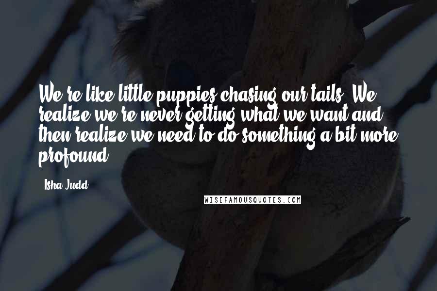 Isha Judd Quotes: We're like little puppies chasing our tails. We realize we're never getting what we want and then realize we need to do something a bit more profound.