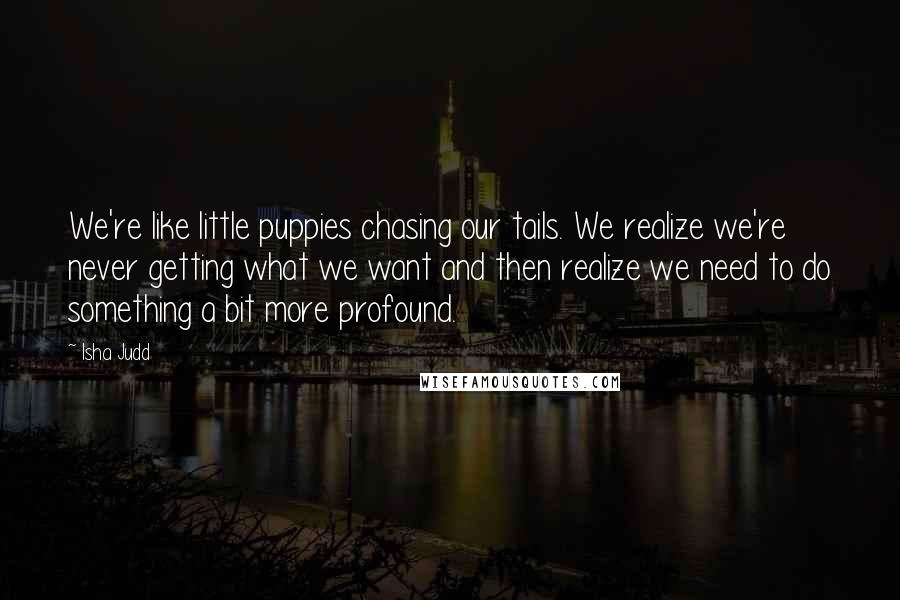 Isha Judd Quotes: We're like little puppies chasing our tails. We realize we're never getting what we want and then realize we need to do something a bit more profound.