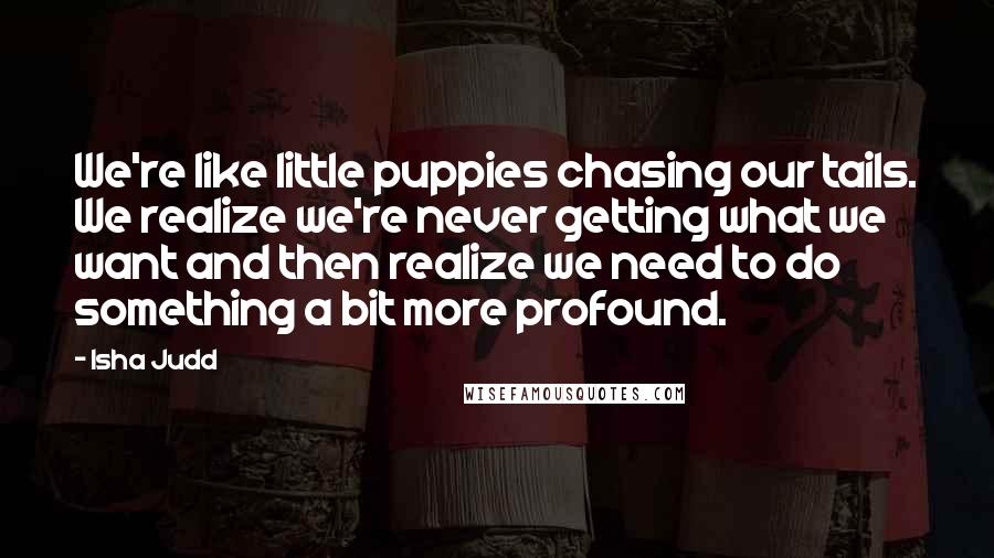 Isha Judd Quotes: We're like little puppies chasing our tails. We realize we're never getting what we want and then realize we need to do something a bit more profound.