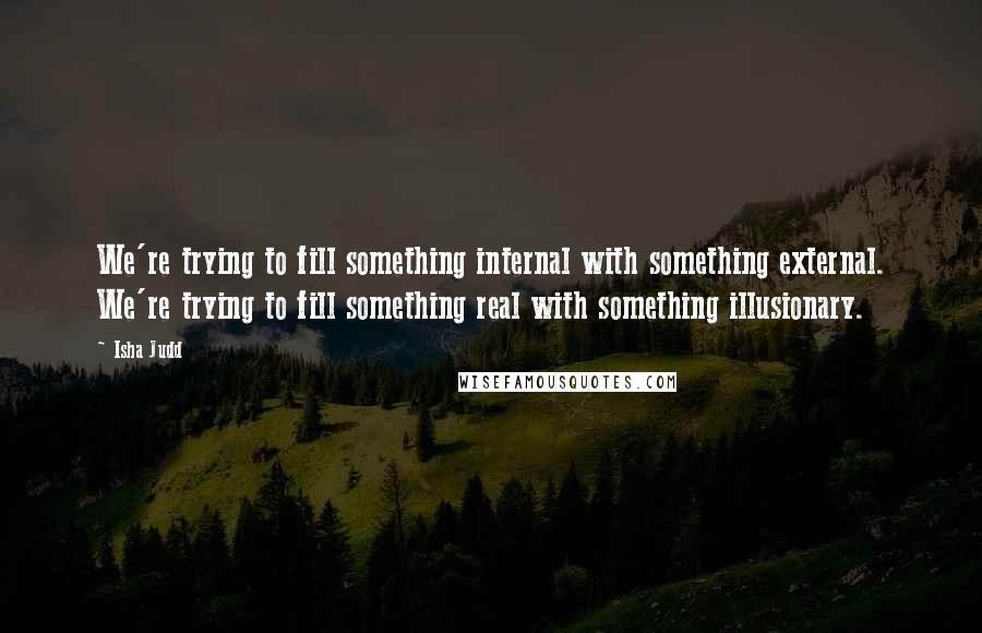 Isha Judd Quotes: We're trying to fill something internal with something external. We're trying to fill something real with something illusionary.