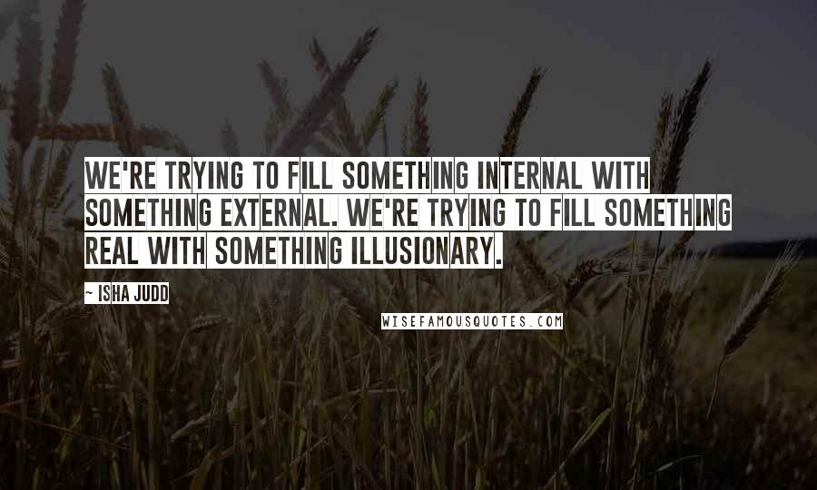 Isha Judd Quotes: We're trying to fill something internal with something external. We're trying to fill something real with something illusionary.