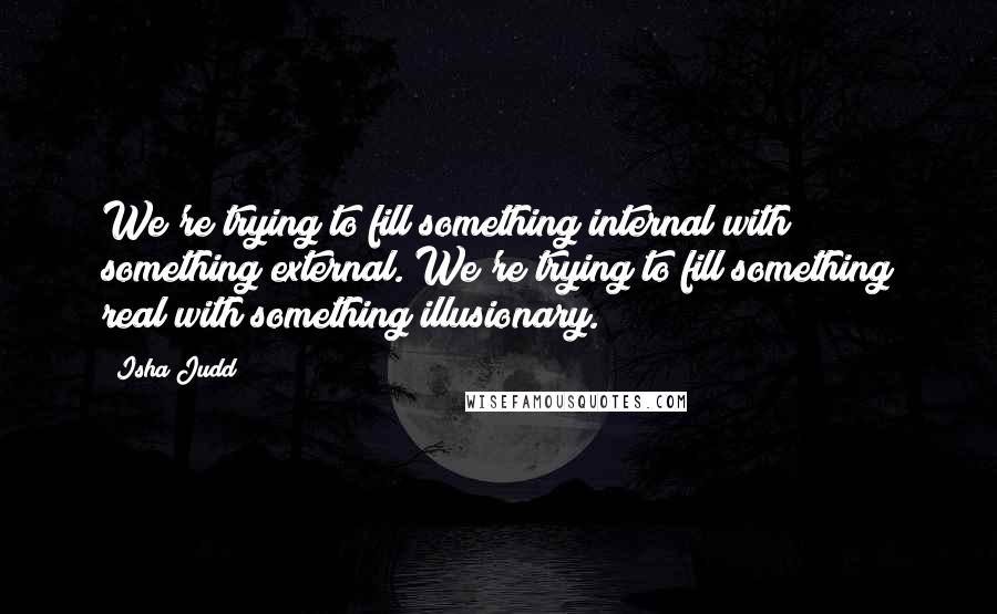 Isha Judd Quotes: We're trying to fill something internal with something external. We're trying to fill something real with something illusionary.