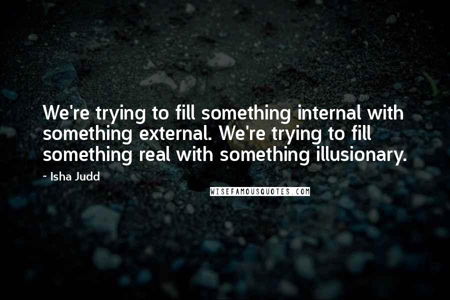 Isha Judd Quotes: We're trying to fill something internal with something external. We're trying to fill something real with something illusionary.