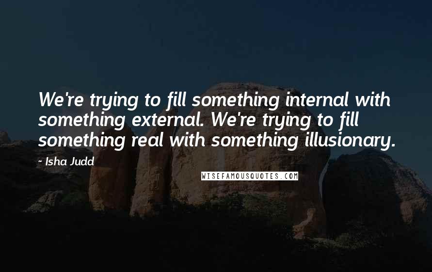 Isha Judd Quotes: We're trying to fill something internal with something external. We're trying to fill something real with something illusionary.