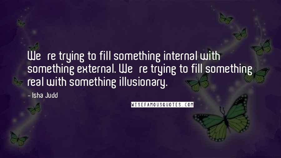 Isha Judd Quotes: We're trying to fill something internal with something external. We're trying to fill something real with something illusionary.