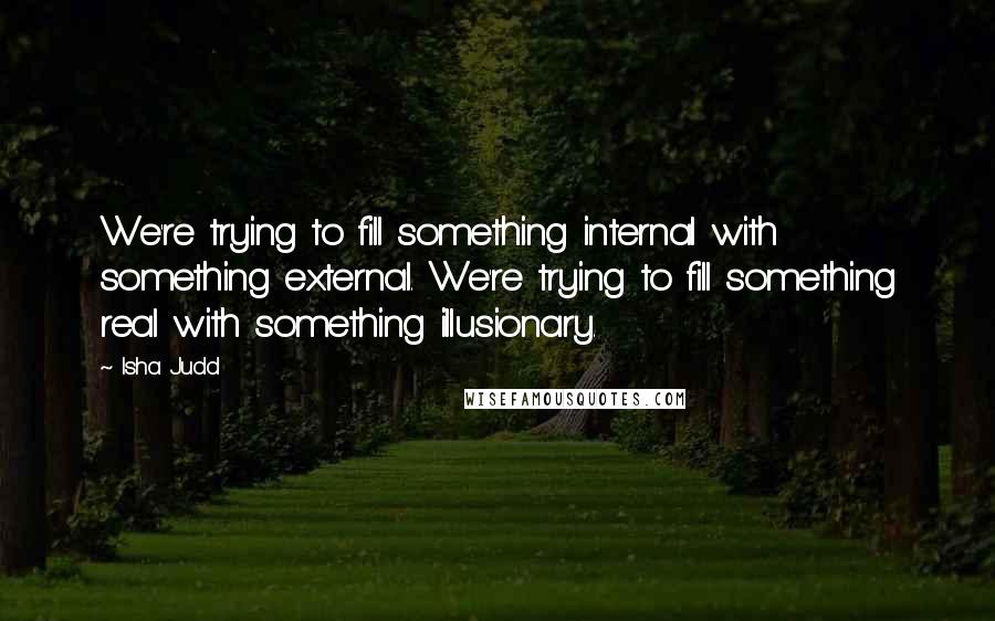 Isha Judd Quotes: We're trying to fill something internal with something external. We're trying to fill something real with something illusionary.