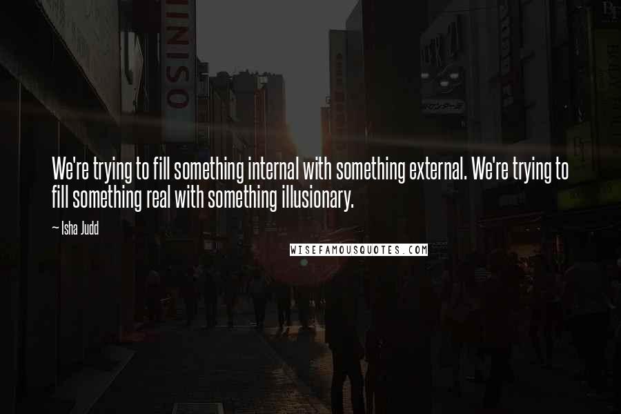 Isha Judd Quotes: We're trying to fill something internal with something external. We're trying to fill something real with something illusionary.