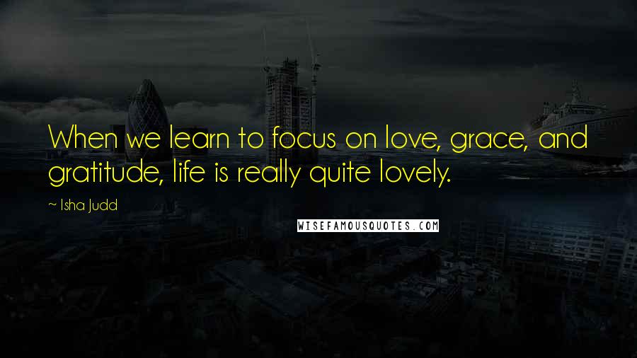 Isha Judd Quotes: When we learn to focus on love, grace, and gratitude, life is really quite lovely.