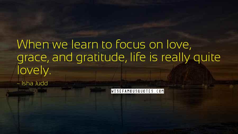Isha Judd Quotes: When we learn to focus on love, grace, and gratitude, life is really quite lovely.