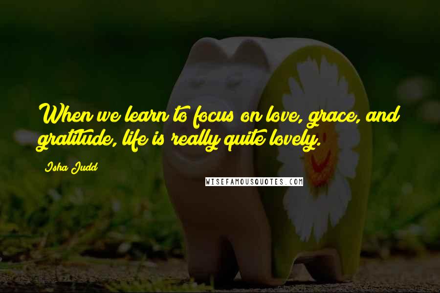 Isha Judd Quotes: When we learn to focus on love, grace, and gratitude, life is really quite lovely.
