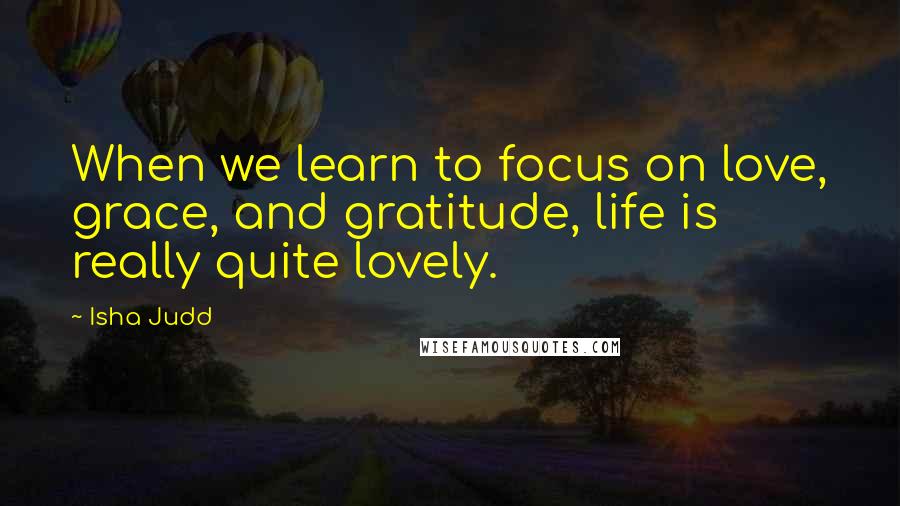 Isha Judd Quotes: When we learn to focus on love, grace, and gratitude, life is really quite lovely.