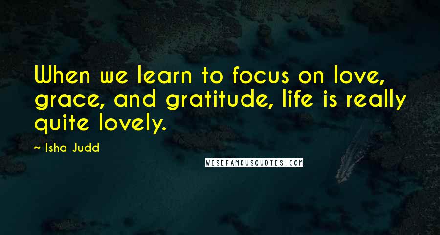 Isha Judd Quotes: When we learn to focus on love, grace, and gratitude, life is really quite lovely.
