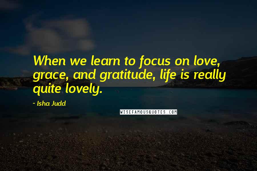 Isha Judd Quotes: When we learn to focus on love, grace, and gratitude, life is really quite lovely.