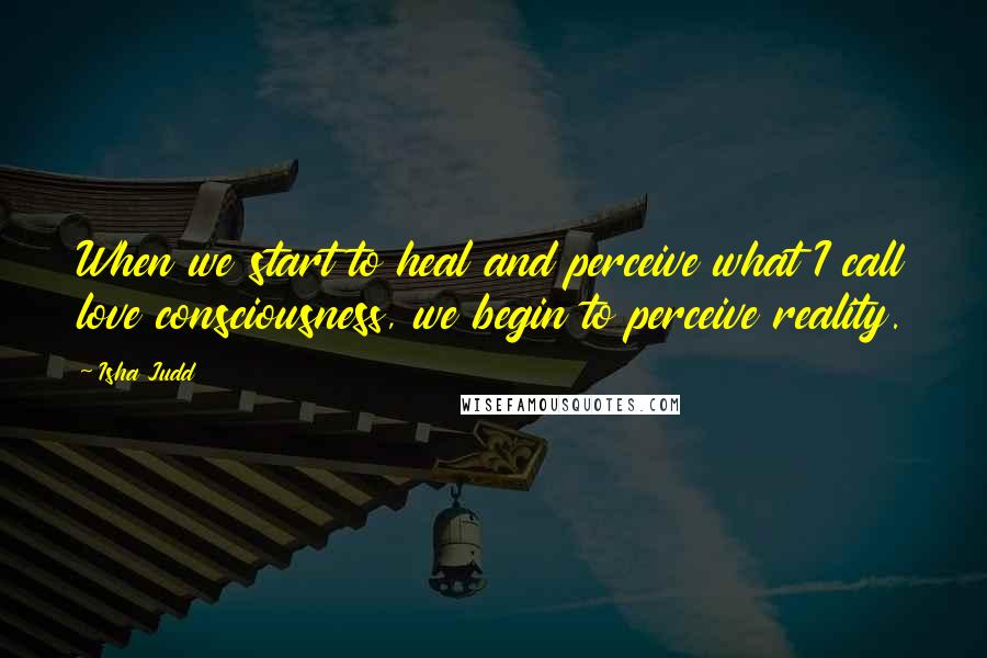 Isha Judd Quotes: When we start to heal and perceive what I call love consciousness, we begin to perceive reality.