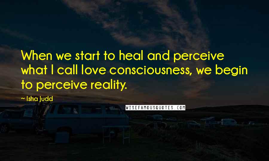 Isha Judd Quotes: When we start to heal and perceive what I call love consciousness, we begin to perceive reality.