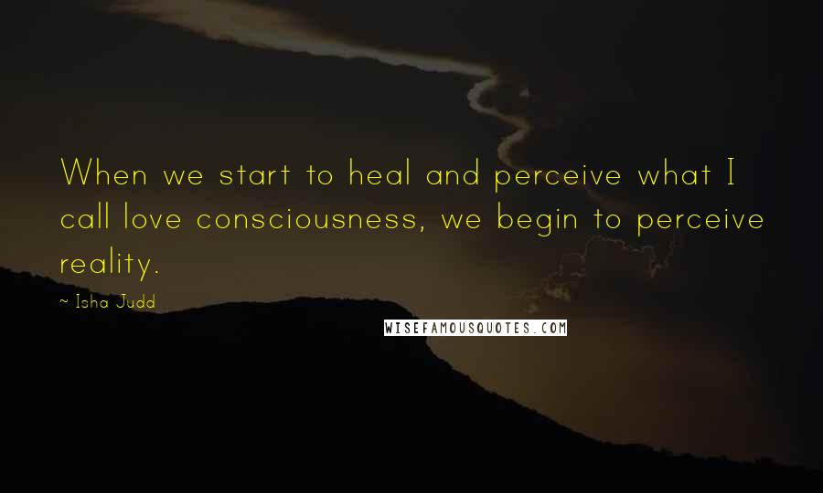 Isha Judd Quotes: When we start to heal and perceive what I call love consciousness, we begin to perceive reality.