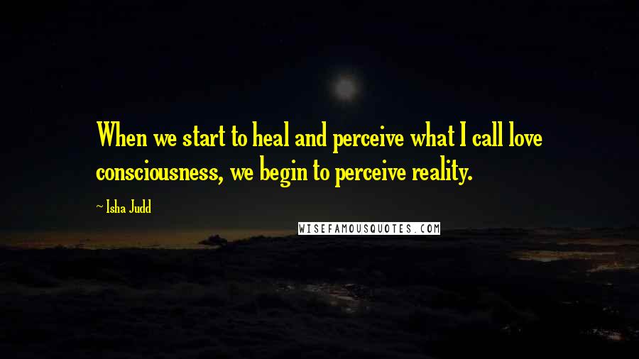 Isha Judd Quotes: When we start to heal and perceive what I call love consciousness, we begin to perceive reality.