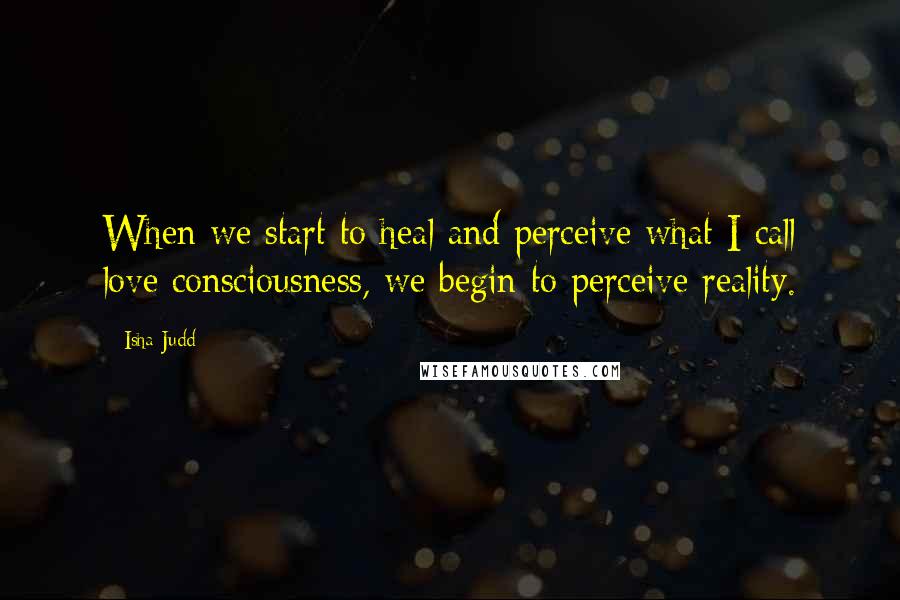 Isha Judd Quotes: When we start to heal and perceive what I call love consciousness, we begin to perceive reality.