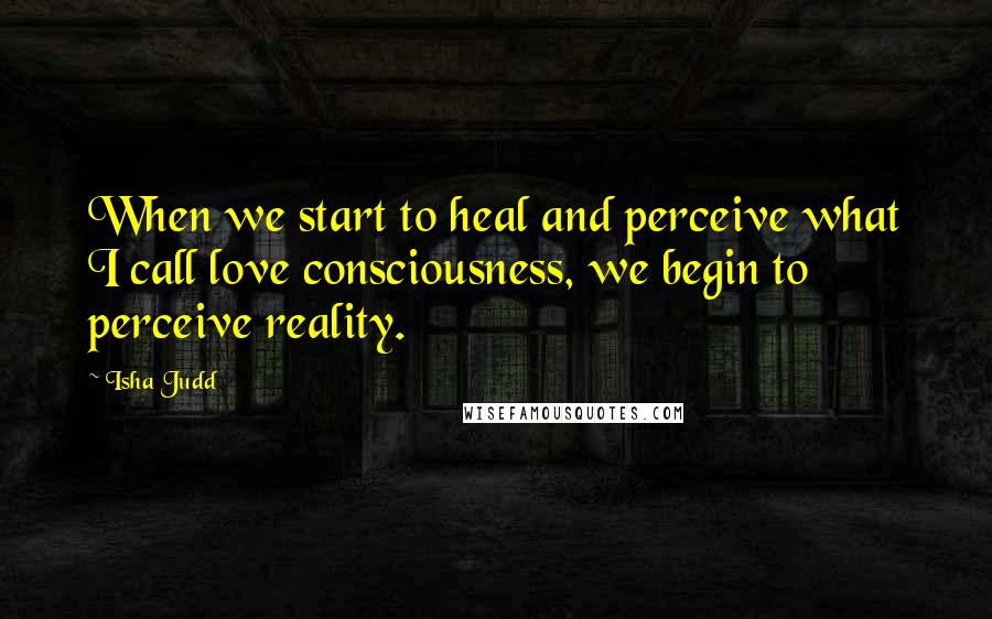 Isha Judd Quotes: When we start to heal and perceive what I call love consciousness, we begin to perceive reality.