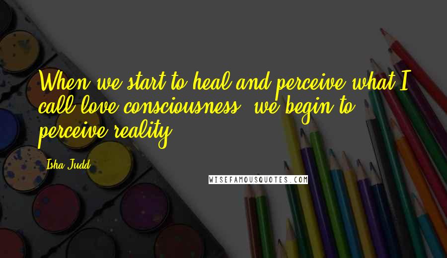 Isha Judd Quotes: When we start to heal and perceive what I call love consciousness, we begin to perceive reality.