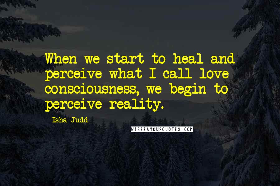 Isha Judd Quotes: When we start to heal and perceive what I call love consciousness, we begin to perceive reality.