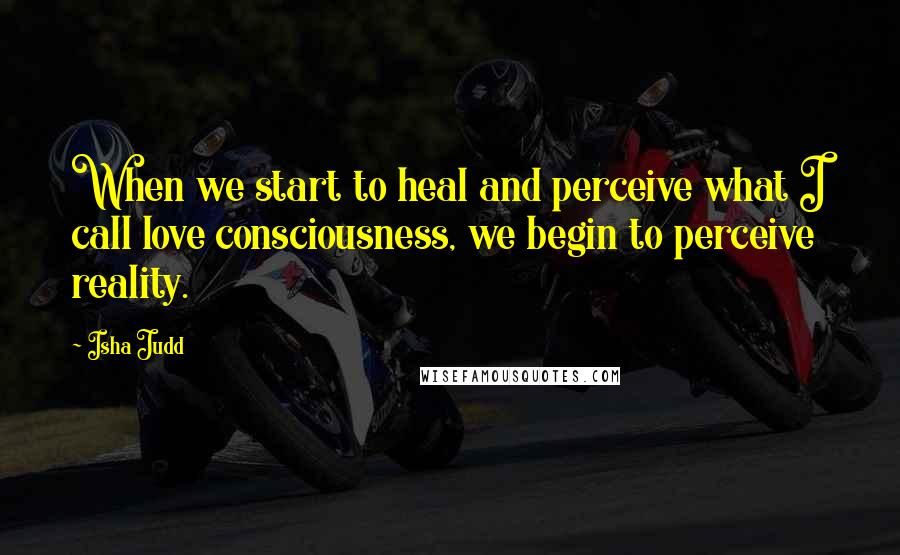 Isha Judd Quotes: When we start to heal and perceive what I call love consciousness, we begin to perceive reality.