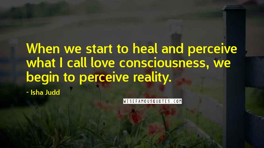 Isha Judd Quotes: When we start to heal and perceive what I call love consciousness, we begin to perceive reality.