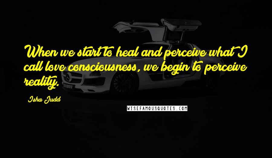 Isha Judd Quotes: When we start to heal and perceive what I call love consciousness, we begin to perceive reality.