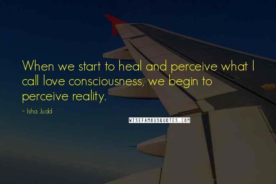 Isha Judd Quotes: When we start to heal and perceive what I call love consciousness, we begin to perceive reality.