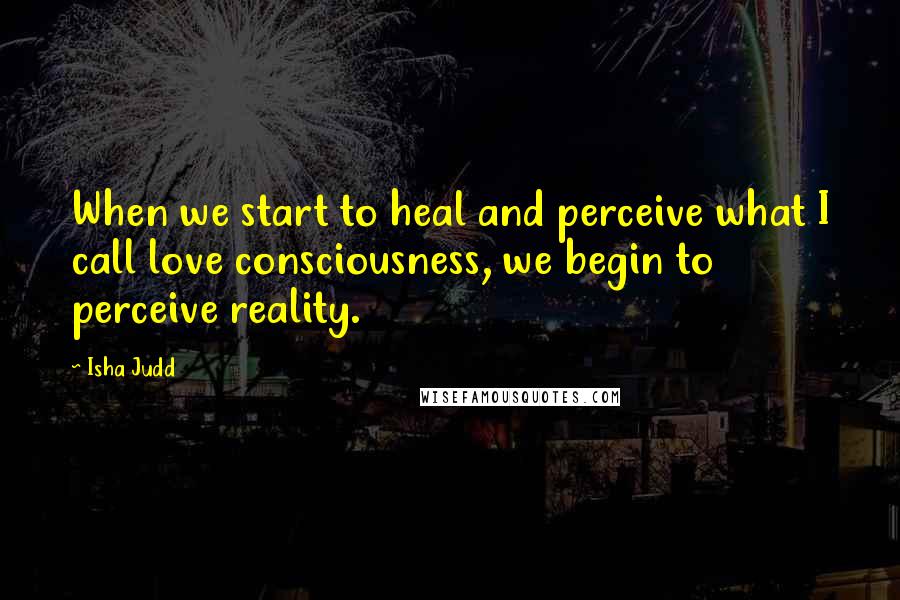 Isha Judd Quotes: When we start to heal and perceive what I call love consciousness, we begin to perceive reality.