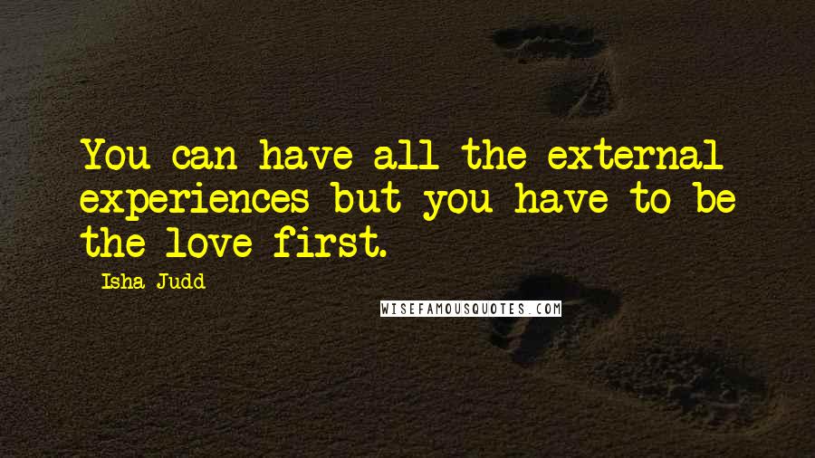 Isha Judd Quotes: You can have all the external experiences but you have to be the love first.