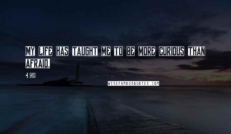 Ishi Quotes: My life has taught me to be more curious than afraid.