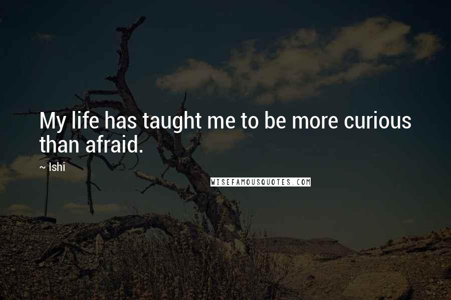 Ishi Quotes: My life has taught me to be more curious than afraid.