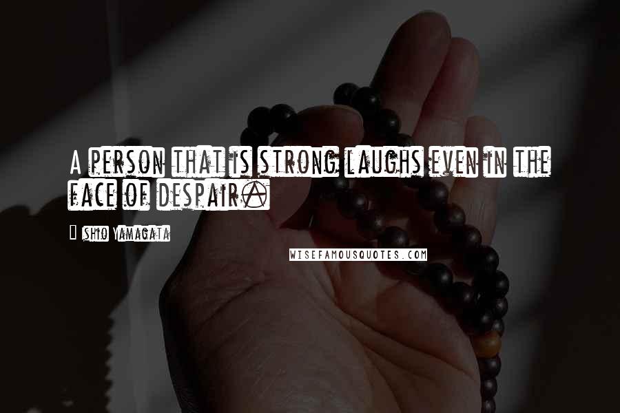 Ishio Yamagata Quotes: A person that is strong laughs even in the face of despair.