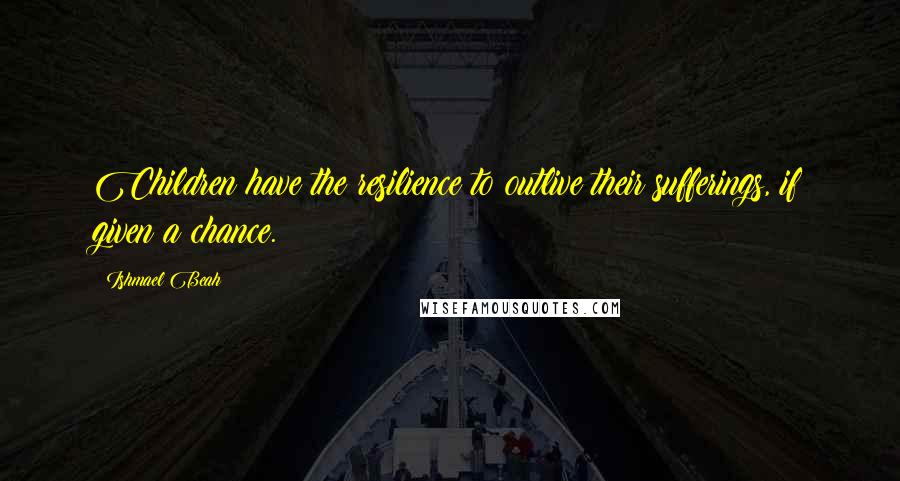 Ishmael Beah Quotes: Children have the resilience to outlive their sufferings, if given a chance.