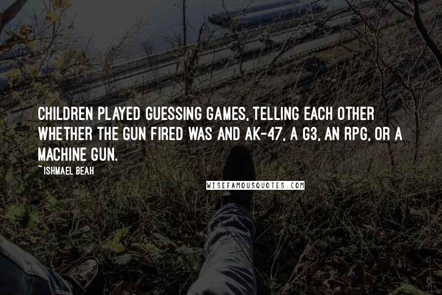 Ishmael Beah Quotes: Children played guessing games, telling each other whether the gun fired was and AK-47, a G3, an RPG, or a machine gun.