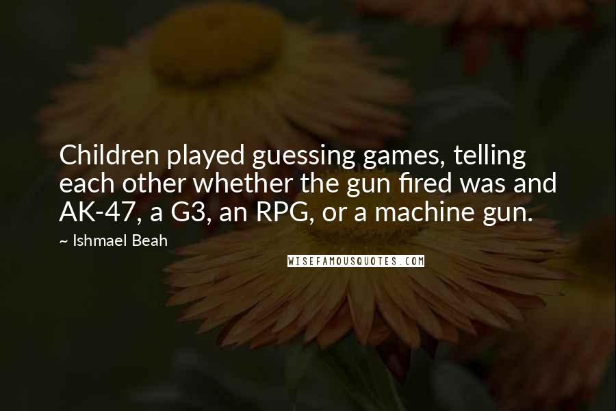 Ishmael Beah Quotes: Children played guessing games, telling each other whether the gun fired was and AK-47, a G3, an RPG, or a machine gun.