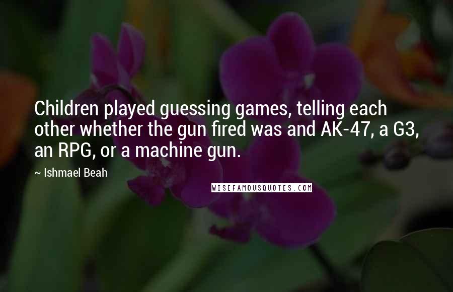 Ishmael Beah Quotes: Children played guessing games, telling each other whether the gun fired was and AK-47, a G3, an RPG, or a machine gun.