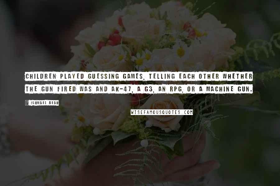 Ishmael Beah Quotes: Children played guessing games, telling each other whether the gun fired was and AK-47, a G3, an RPG, or a machine gun.
