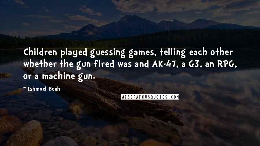 Ishmael Beah Quotes: Children played guessing games, telling each other whether the gun fired was and AK-47, a G3, an RPG, or a machine gun.