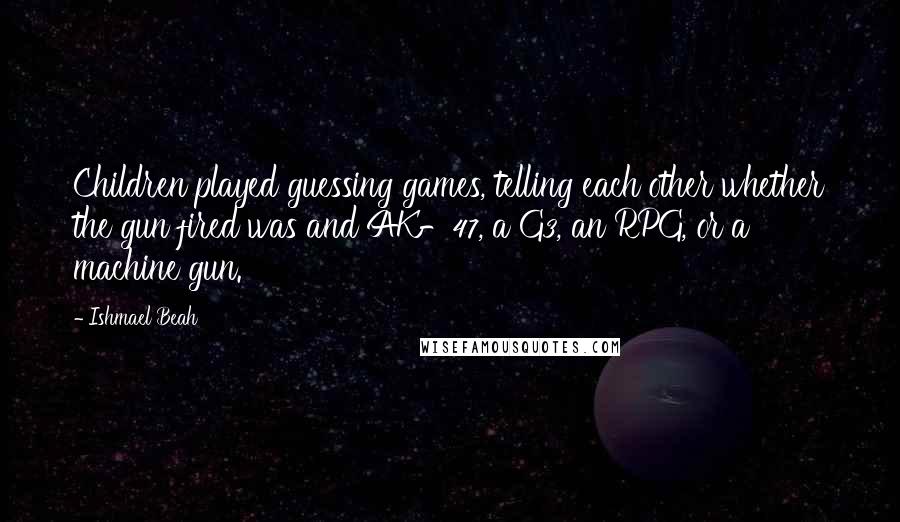 Ishmael Beah Quotes: Children played guessing games, telling each other whether the gun fired was and AK-47, a G3, an RPG, or a machine gun.