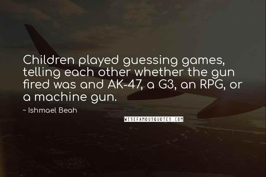 Ishmael Beah Quotes: Children played guessing games, telling each other whether the gun fired was and AK-47, a G3, an RPG, or a machine gun.