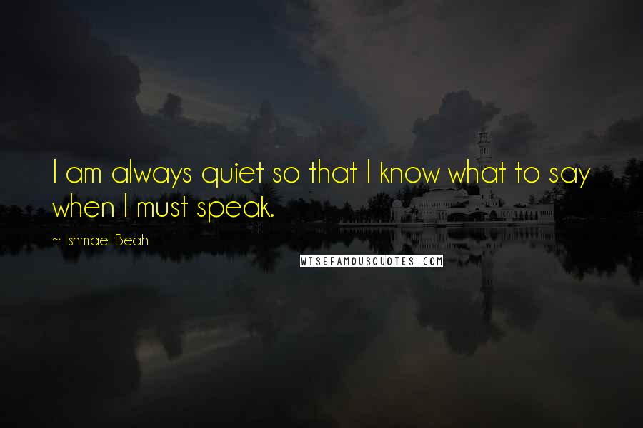 Ishmael Beah Quotes: I am always quiet so that I know what to say when I must speak.