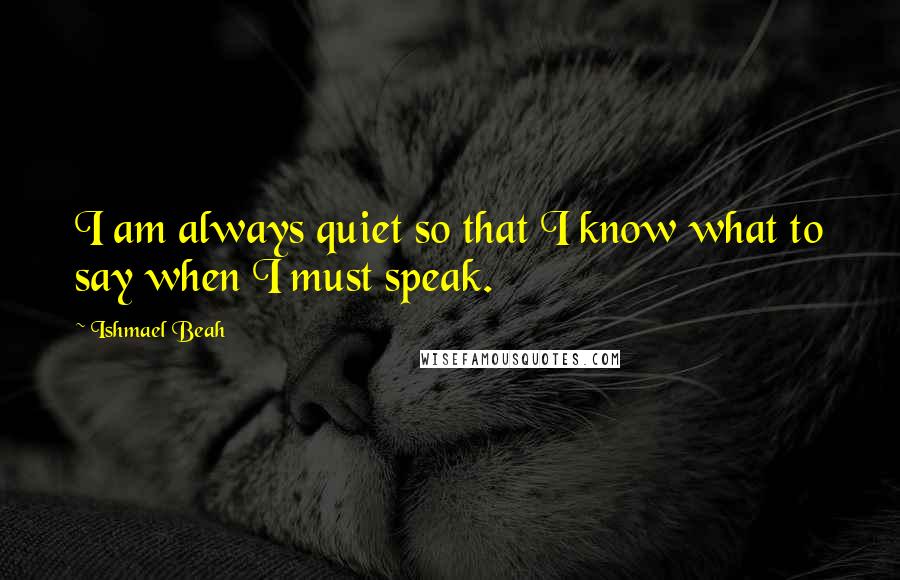 Ishmael Beah Quotes: I am always quiet so that I know what to say when I must speak.