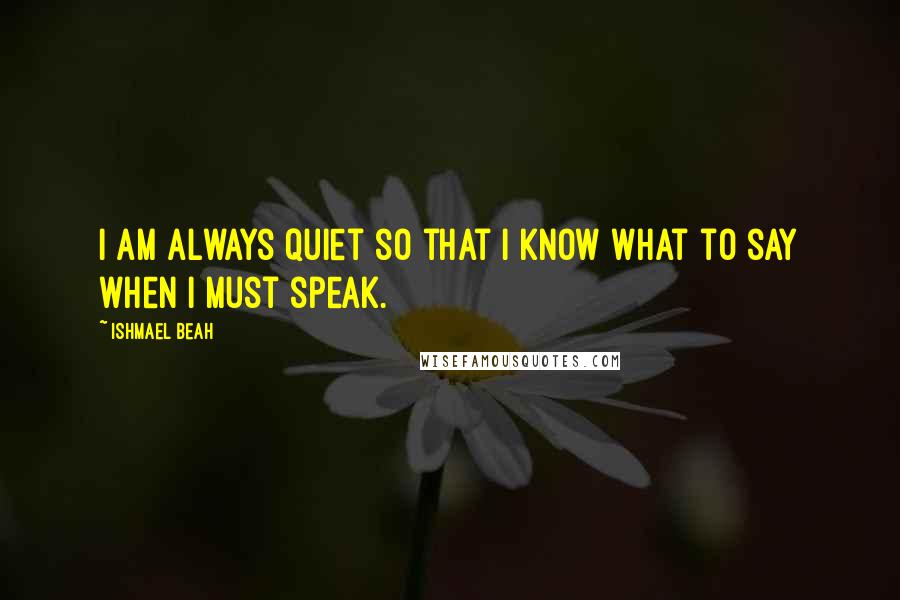 Ishmael Beah Quotes: I am always quiet so that I know what to say when I must speak.