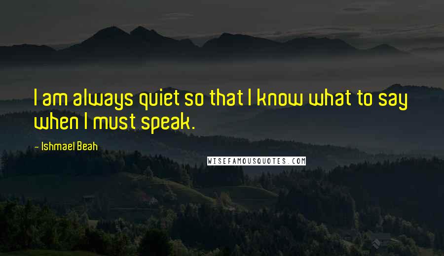 Ishmael Beah Quotes: I am always quiet so that I know what to say when I must speak.