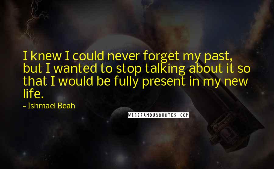 Ishmael Beah Quotes: I knew I could never forget my past, but I wanted to stop talking about it so that I would be fully present in my new life.