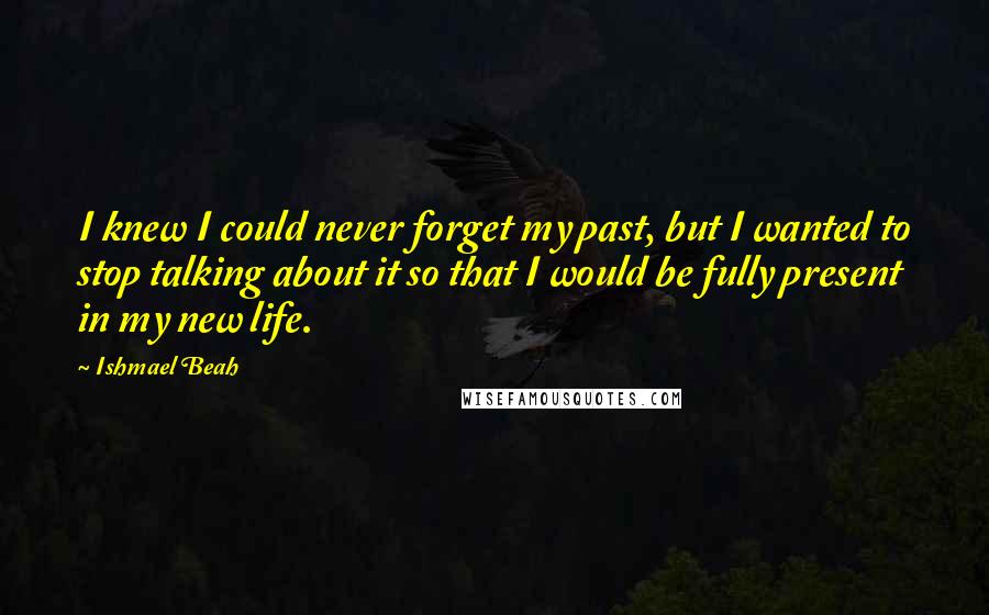 Ishmael Beah Quotes: I knew I could never forget my past, but I wanted to stop talking about it so that I would be fully present in my new life.